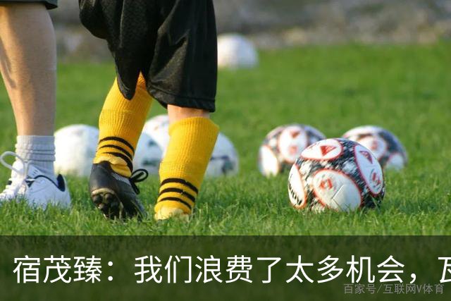 宿茂臻：我们浪费了太多机会，瓦科主动罚点球想尽快“开胡”